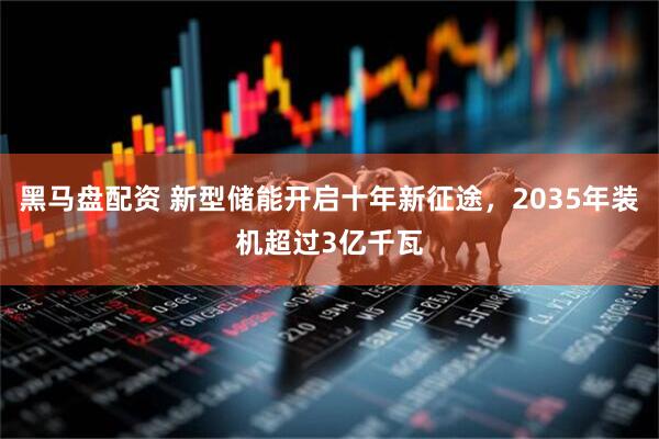 黑马盘配资 新型储能开启十年新征途，2035年装机超过3亿千瓦