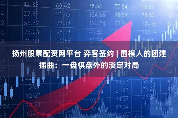 扬州股票配资网平台 弈客签约 | 围棋人的团建插曲：一盘棋盘外的淡定对局