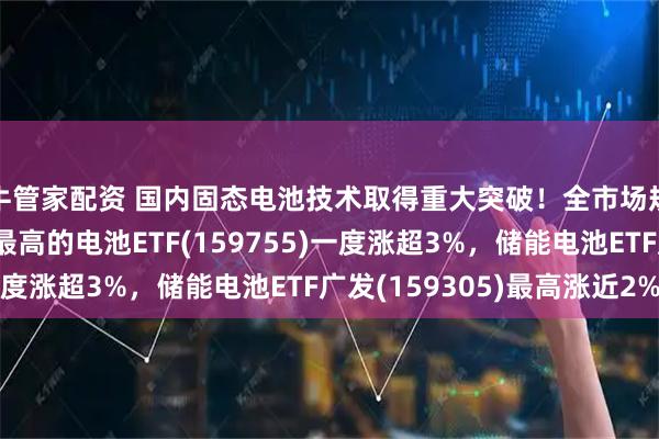 牛管家配资 国内固态电池技术取得重大突破！全市场规模最大、固态含量最高的电池ETF(159755)一度涨超3%，储能电池ETF广发(159305)最高涨近2%