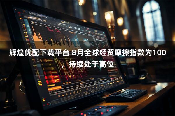 辉煌优配下载平台 8月全球经贸摩擦指数为100，持续处于高位