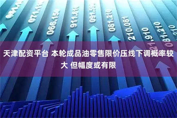 天津配资平台 本轮成品油零售限价压线下调概率较大 但幅度或有限