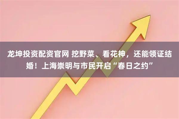 龙坤投资配资官网 挖野菜、看花神，还能领证结婚！上海崇明与市民开启“春日之约”