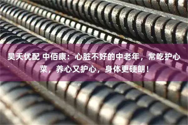 昊天优配 中佰康：心脏不好的中老年，常吃护心菜，养心又护心，身体更硬朗！