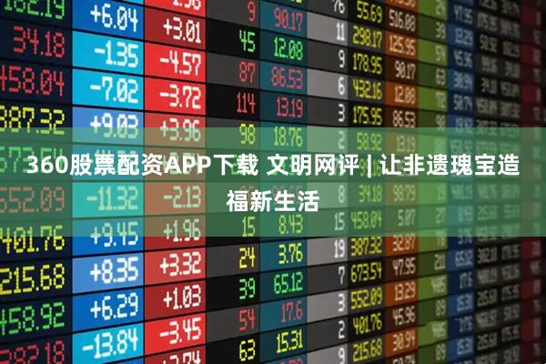 360股票配资APP下载 文明网评 | 让非遗瑰宝造福新生活