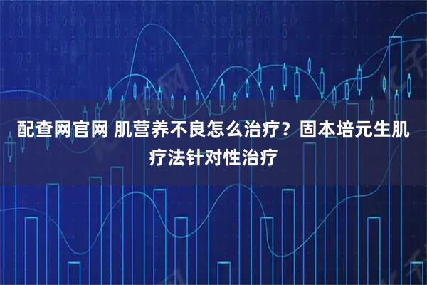 配查网官网 肌营养不良怎么治疗？固本培元生肌疗法针对性治疗