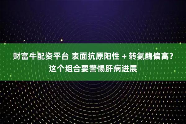 财富牛配资平台 表面抗原阳性 + 转氨酶偏高？这个组合要警惕肝病进展