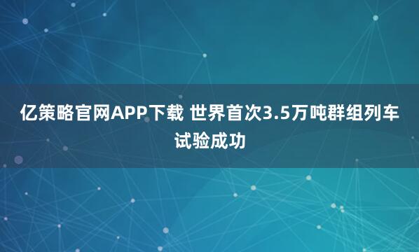 亿策略官网APP下载 世界首次3.5万吨群组列车试验成功