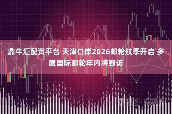 鼎牛汇配资平台 天津口岸2026邮轮航季开启 多艘国际邮轮年内将到访