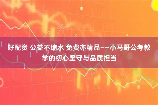 好配资 公益不缩水 免费亦精品——小马哥公考教学的初心坚守与品质担当