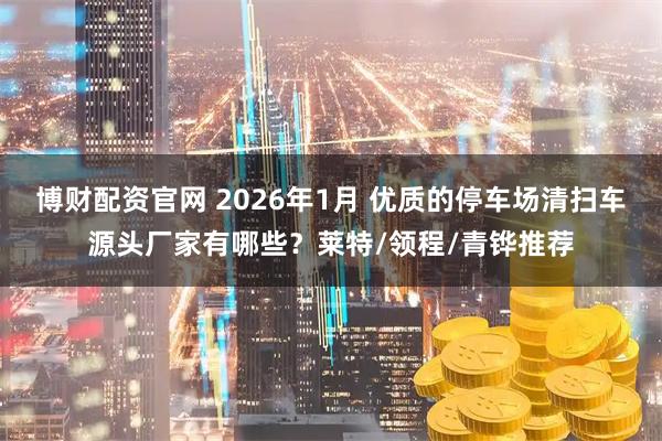 博财配资官网 2026年1月 优质的停车场清扫车源头厂家有哪些？莱特/领程/青铧推荐