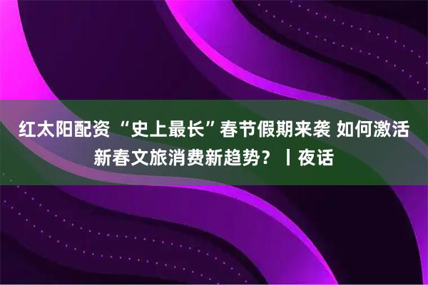 红太阳配资 “史上最长”春节假期来袭 如何激活新春文旅消费新趋势？丨夜话