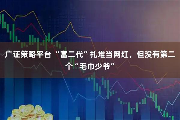 广证策略平台 “富二代”扎堆当网红，但没有第二个“毛巾少爷”