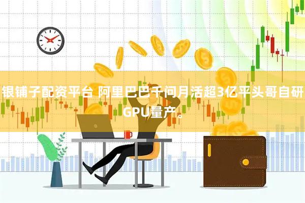 银铺子配资平台 阿里巴巴千问月活超3亿平头哥自研GPU量产。