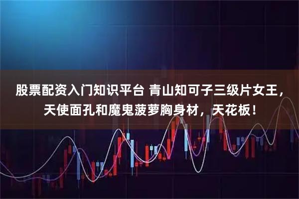 股票配资入门知识平台 青山知可子三级片女王，天使面孔和魔鬼菠萝胸身材，天花板！
