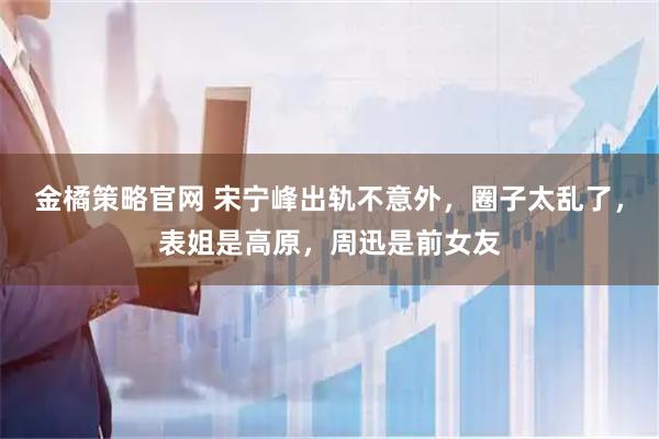 金橘策略官网 宋宁峰出轨不意外，圈子太乱了，表姐是高原，周迅是前女友