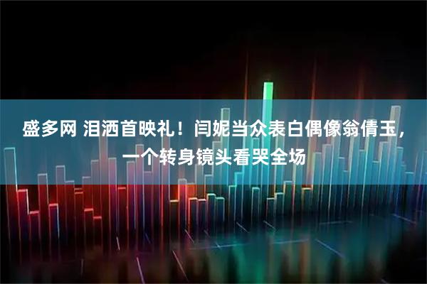 盛多网 泪洒首映礼！闫妮当众表白偶像翁倩玉，一个转身镜头看哭全场