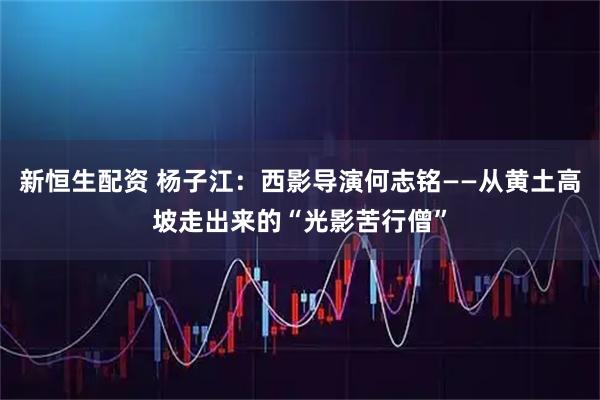 新恒生配资 杨子江：西影导演何志铭——从黄土高坡走出来的“光影苦行僧”