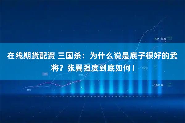 在线期货配资 三国杀:为什么说是底子很好的武将?张翼强度到底如何!